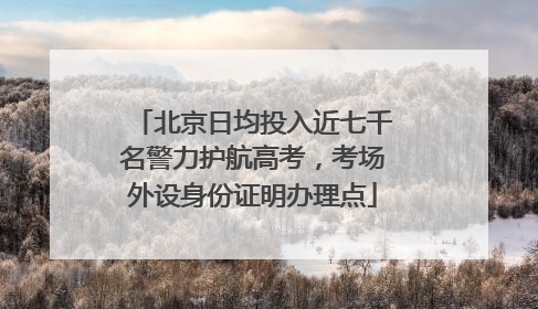 北京日均投入近七千名警力护航高考，考场外设身份证明办理点